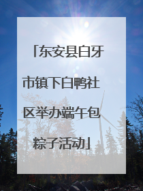 东安县白牙市镇下白鸭社区举办端午包粽子活动