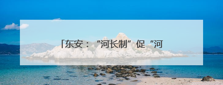东安：“河长制”促“河长治” 擦亮生态底色