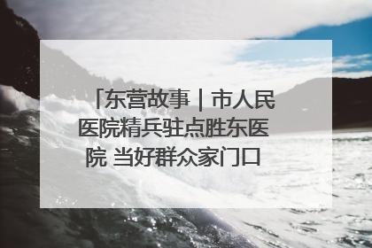 东营故事｜市人民医院精兵驻点胜东医院 当好群众家门口健康守护者