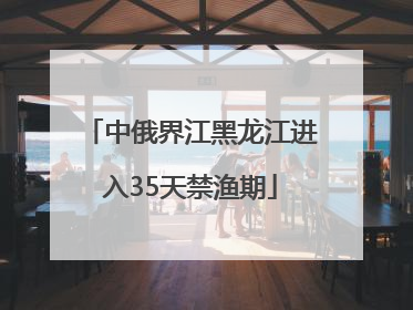 中俄界江黑龙江进入35天禁渔期