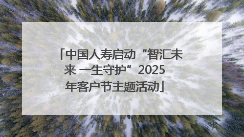 中国人寿启动“智汇未来 一生守护”2025年客户节主题活动