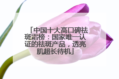 中国十大高口碑祛斑霜榜：国家唯一认证的祛斑产品，透亮肌超长待机