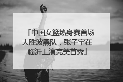 中国女篮热身赛首场大胜波黑队，张子宇在临沂上演完美首秀