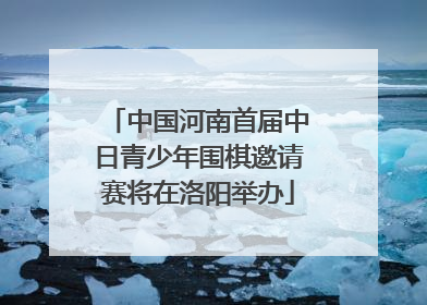 中国河南首届中日青少年围棋邀请赛将在洛阳举办