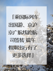 乘国际列车出国游、京沪京广航线跨航司签转 端午假期出行有了更多选择
