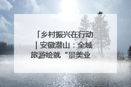乡村振兴在行动｜安徽潜山：全域旅游绘就“景美业兴民富”新画卷