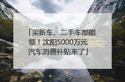 买新车、二手车都能领！沈阳5000万元汽车消费补贴来了