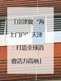 京津冀“海上门户”天津：打造全球消费活力高地