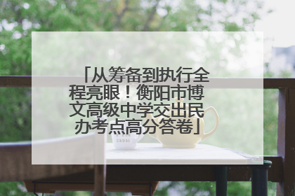 从筹备到执行全程亮眼！衡阳市博文高级中学交出民办考点高分答卷