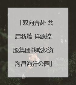 双向奔赴 共启新篇 祥源控股集团战略投资海昌海洋公园