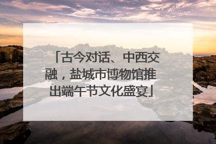 古今对话、中西交融，盐城市博物馆推出端午节文化盛宴