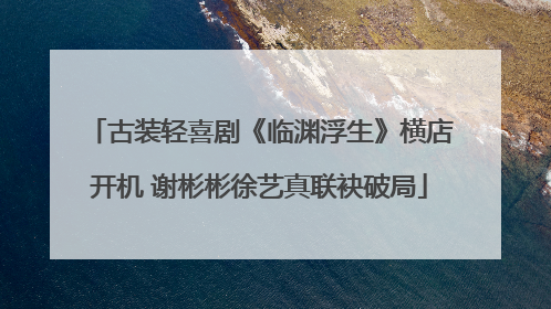 古装轻喜剧《临渊浮生》横店开机 谢彬彬徐艺真联袂破局