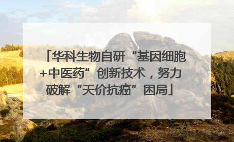 华科生物自研“基因细胞+中医药”创新技术，努力破解“天价抗癌”困局