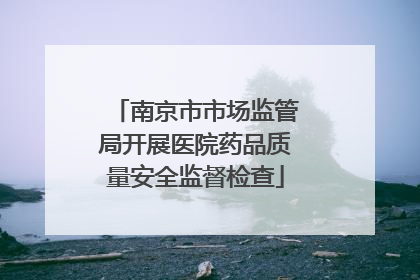 南京市市场监管局开展医院药品质量安全监督检查