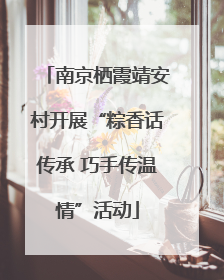 南京栖霞靖安村开展“粽香话传承 巧手传温情”活动