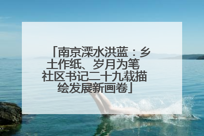 南京溧水洪蓝：乡土作纸、岁月为笔 社区书记二十九载描绘发展新画卷