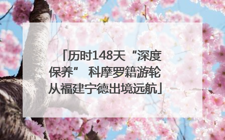 历时148天“深度保养” 科摩罗籍游轮从福建宁德出境远航