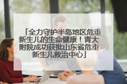 全力守护半岛地区危重新生儿的生命健康！青大附院成功获批山东省危重新生儿救治中心