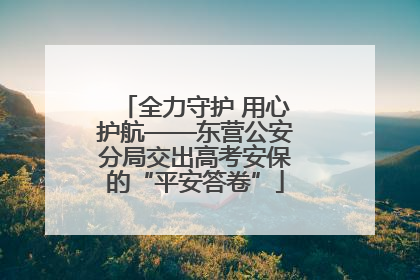 全力守护 用心护航——东营公安分局交出高考安保的“平安答卷”