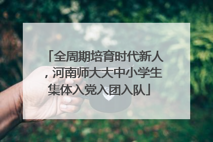 全周期培育时代新人，河南师大大中小学生集体入党入团入队