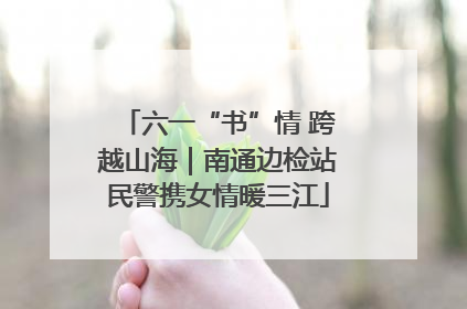 六一“书”情 跨越山海｜南通边检站民警携女情暖三江