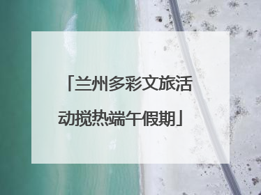 兰州多彩文旅活动搅热端午假期