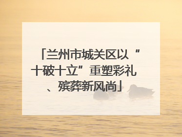 兰州市城关区以“十破十立”重塑彩礼、殡葬新风尚