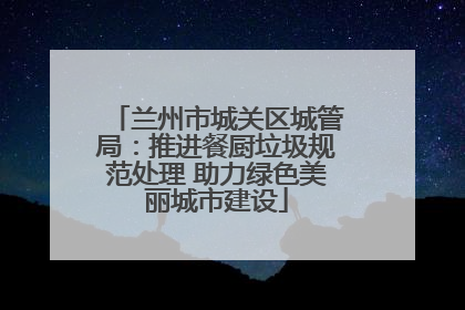 兰州市城关区城管局：推进餐厨垃圾规范处理 助力绿色美丽城市建设
