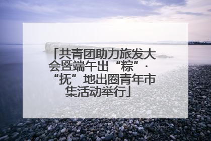 共青团助力旅发大会暨端午出“粽”·“抚”地出圈青年市集活动举行