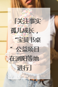 关注事实孤儿成长，“宝贝书桌”公益项目在浏阳等地进行