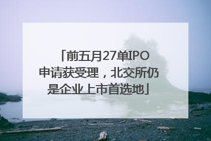 前五月27单IPO申请获受理，北交所仍是企业上市首选地