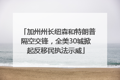 加州州长纽森和特朗普隔空交锋，全美30城掀起反移民执法示威