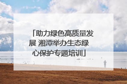助力绿色高质量发展 湘潭举办生态绿心保护专题培训