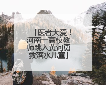 医者大爱！河南一高校教师跳入黄河勇救落水儿童