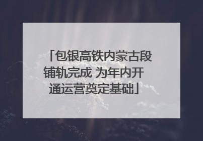 包银高铁内蒙古段铺轨完成 为年内开通运营奠定基础