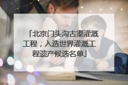 北京门头沟古渠灌溉工程，入选世界灌溉工程遗产候选名单
