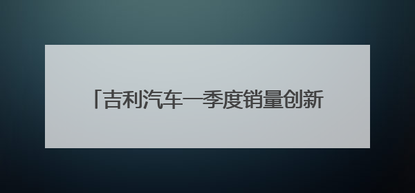 吉利汽车一季度销量创新高 净利增长264%