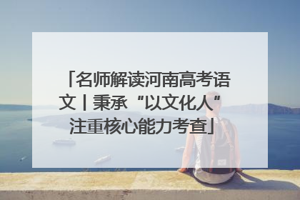 名师解读河南高考语文丨秉承“以文化人” 注重核心能力考查