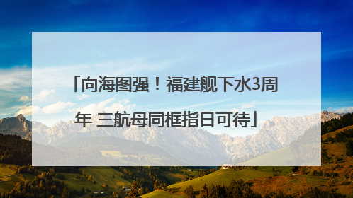 向海图强！福建舰下水3周年 三航母同框指日可待