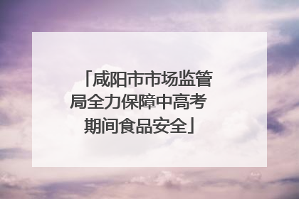 咸阳市市场监管局全力保障中高考期间食品安全