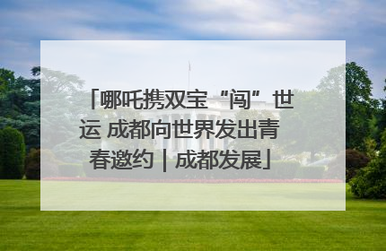 哪吒携双宝“闯”世运 成都向世界发出青春邀约｜成都发展