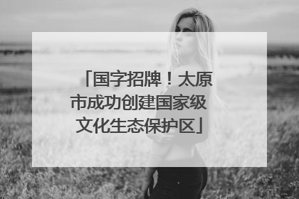 国字招牌！太原市成功创建国家级文化生态保护区
