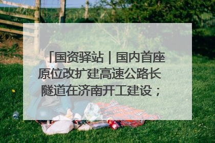 国资驿站｜国内首座原位改扩建高速公路长隧道在济南开工建设；国家能源集团一技术达国际领先水平