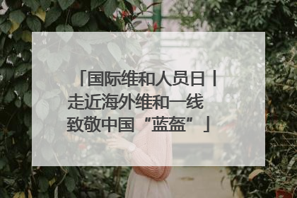 国际维和人员日丨走近海外维和一线 致敬中国“蓝盔”