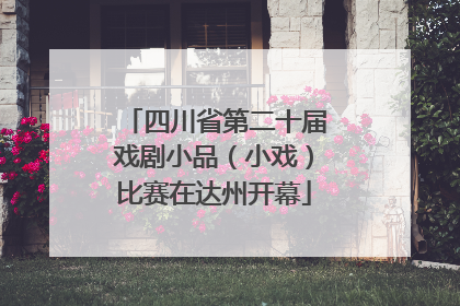 四川省第二十届戏剧小品（小戏）比赛在达州开幕