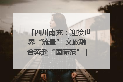 四川南充：迎接世界“流量” 文旅融合奔赴“国际范”｜话锦绣·说安逸