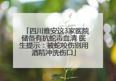 四川雅安这3家医院储备有抗蛇毒血清 医生提示：被蛇咬伤别用酒精冲洗伤口