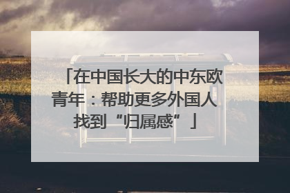 在中国长大的中东欧青年：帮助更多外国人找到“归属感”