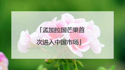 孟加拉国芒果首次进入中国市场