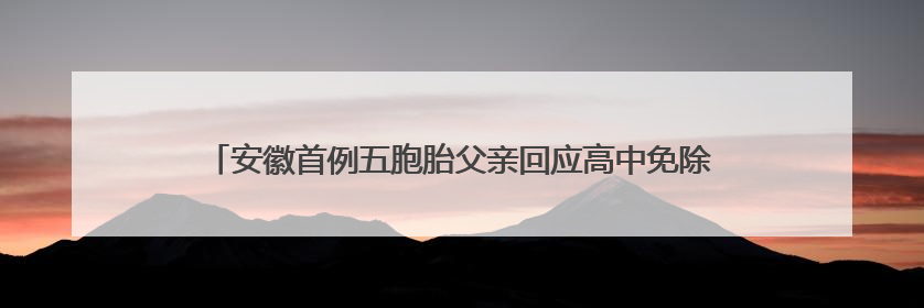 安徽首例五胞胎父亲回应高中免除相关费用超50万：希望孩子们将来不辜负社会各界的帮助与支持